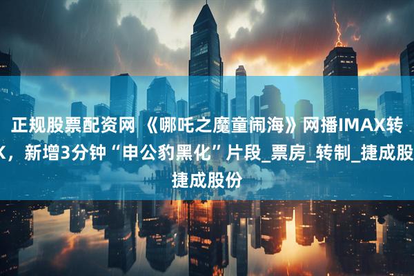 正规股票配资网 《哪吒之魔童闹海》网播IMAX转4K，新增3分钟“申公豹黑化”片段_票房_转制_捷成股份