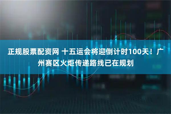 正规股票配资网 十五运会将迎倒计时100天！广州赛区火炬传递路线已在规划