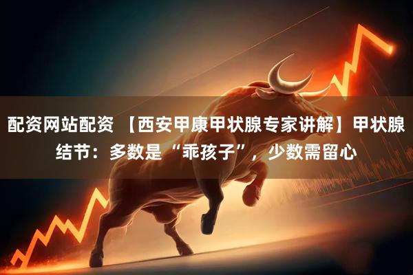 配资网站配资 【西安甲康甲状腺专家讲解】甲状腺结节：多数是 “乖孩子”，少数需留心