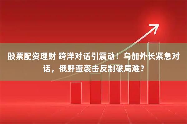 股票配资理财 跨洋对话引震动！乌加外长紧急对话，俄野蛮袭击反制破局难？