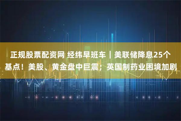 正规股票配资网 经纬早班车｜美联储降息25个基点！美股、黄金盘中巨震；英国制药业困境加剧