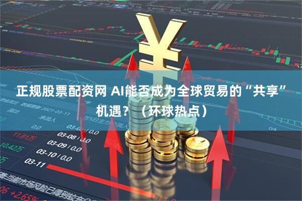 正规股票配资网 AI能否成为全球贸易的“共享”机遇？（环球热点）