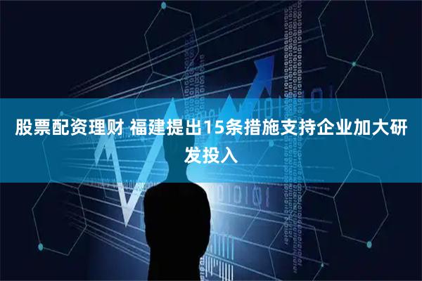 股票配资理财 福建提出15条措施支持企业加大研发投入
