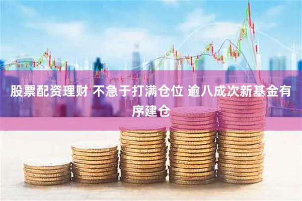 股票配资理财 不急于打满仓位 逾八成次新基金有序建仓